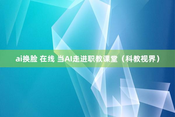 ai换脸 在线 当AI走进职教课堂（科教视界）