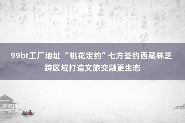99bt工厂地址 “桃花定约”七方签约西藏林芝 跨区域打造文旅交融更生态