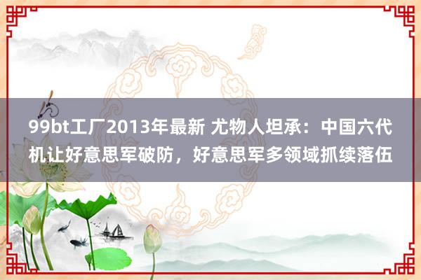 99bt工厂2013年最新 尤物人坦承：中国六代机让好意思军破防，好意思军多领域抓续落伍