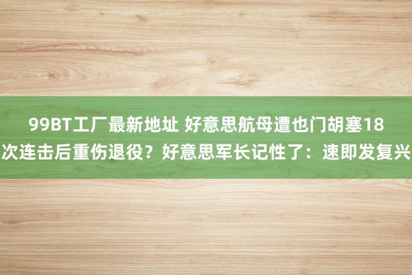 99BT工厂最新地址 好意思航母遭也门胡塞18次连击后重伤退役？好意思军长记性了：速即发复兴