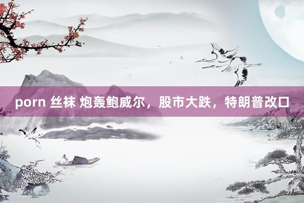 porn 丝袜 炮轰鲍威尔，股市大跌，特朗普改口
