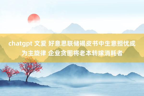 chatgpt 文爱 好意思联储褐皮书中生意担忧成为主旋律 企业贪图将老本转嫁消耗者